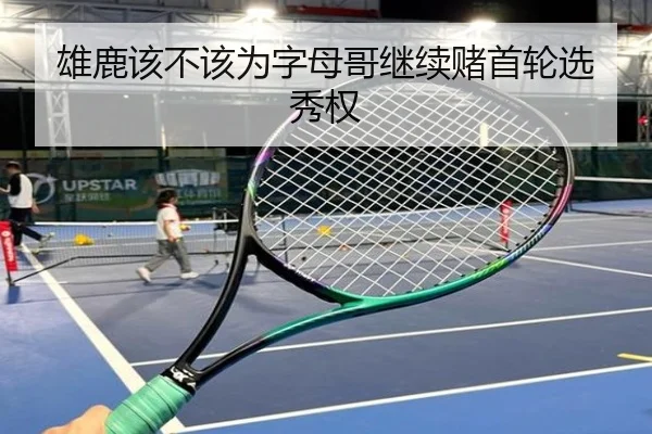 雄鹿该不该为字母哥继续赌首轮选秀权