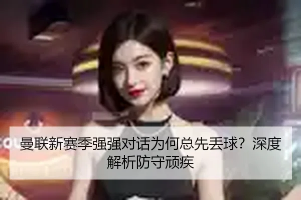 曼联新赛季强强对话为何总先丢球？深度解析防守顽疾