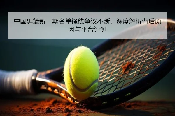 中国男篮新一期名单锋线争议不断，深度解析背后原因与平台评测